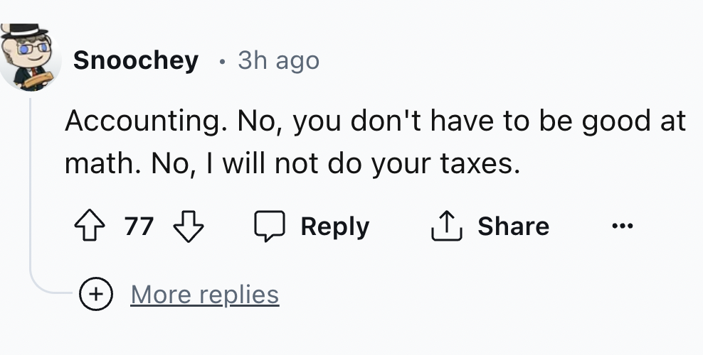 number - Snoochey 3h ago Accounting. No, you don't have to be good at math. No, I will not do your taxes. 77 ... More replies
